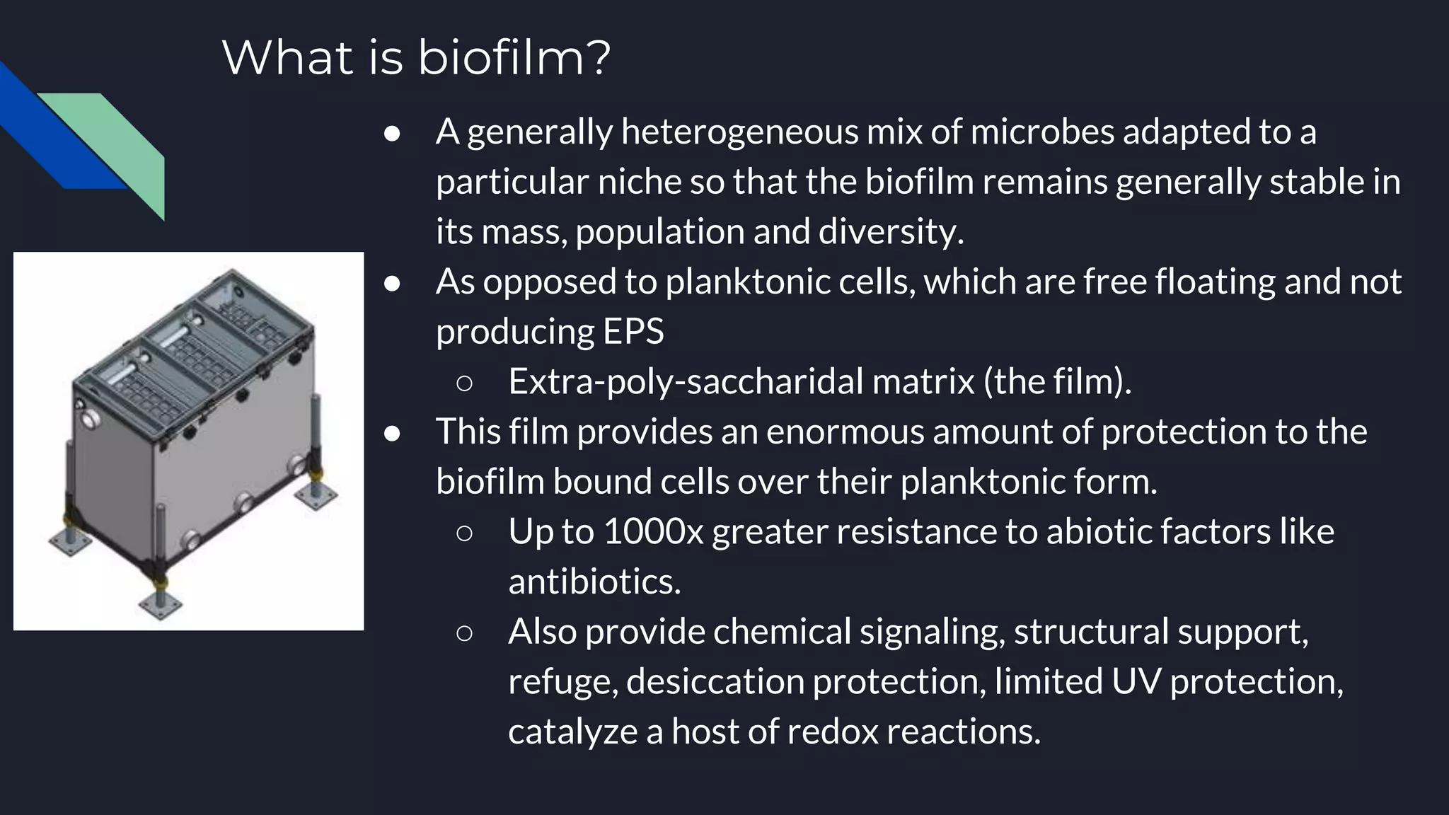 What is biofilm?
● A generally heterogeneous mix of microbes adapted to a
particular niche so that the biofilm remains generally stable in
its mass, population and diversity.
● As opposed to planktonic cells, which are free floating and not
producing EPS
○ Extra-poly-saccharidal matrix (the film).
● This film provides an enormous amount of protection to the
biofilm bound cells over their planktonic form.
○ Up to 1000x greater resistance to abiotic factors like
antibiotics.
○ Also provide chemical signaling, structural support,
refuge, desiccation protection, limited UV protection,
catalyze a host of redox reactions.
 