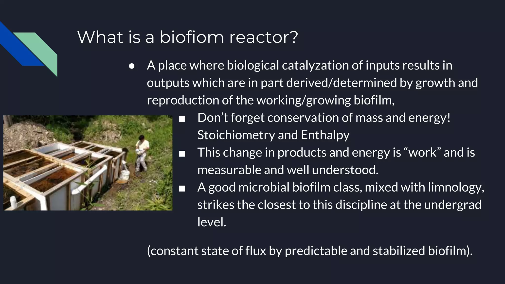 What is a biofiom reactor?
● A place where biological catalyzation of inputs results in
outputs which are in part derived/determined by growth and
reproduction of the working/growing biofilm,
■ Don’t forget conservation of mass and energy!
Stoichiometry and Enthalpy
■ This change in products and energy is “work” and is
measurable and well understood.
■ A good microbial biofilm class, mixed with limnology,
strikes the closest to this discipline at the undergrad
level.
(constant state of flux by predictable and stabilized biofilm).
 