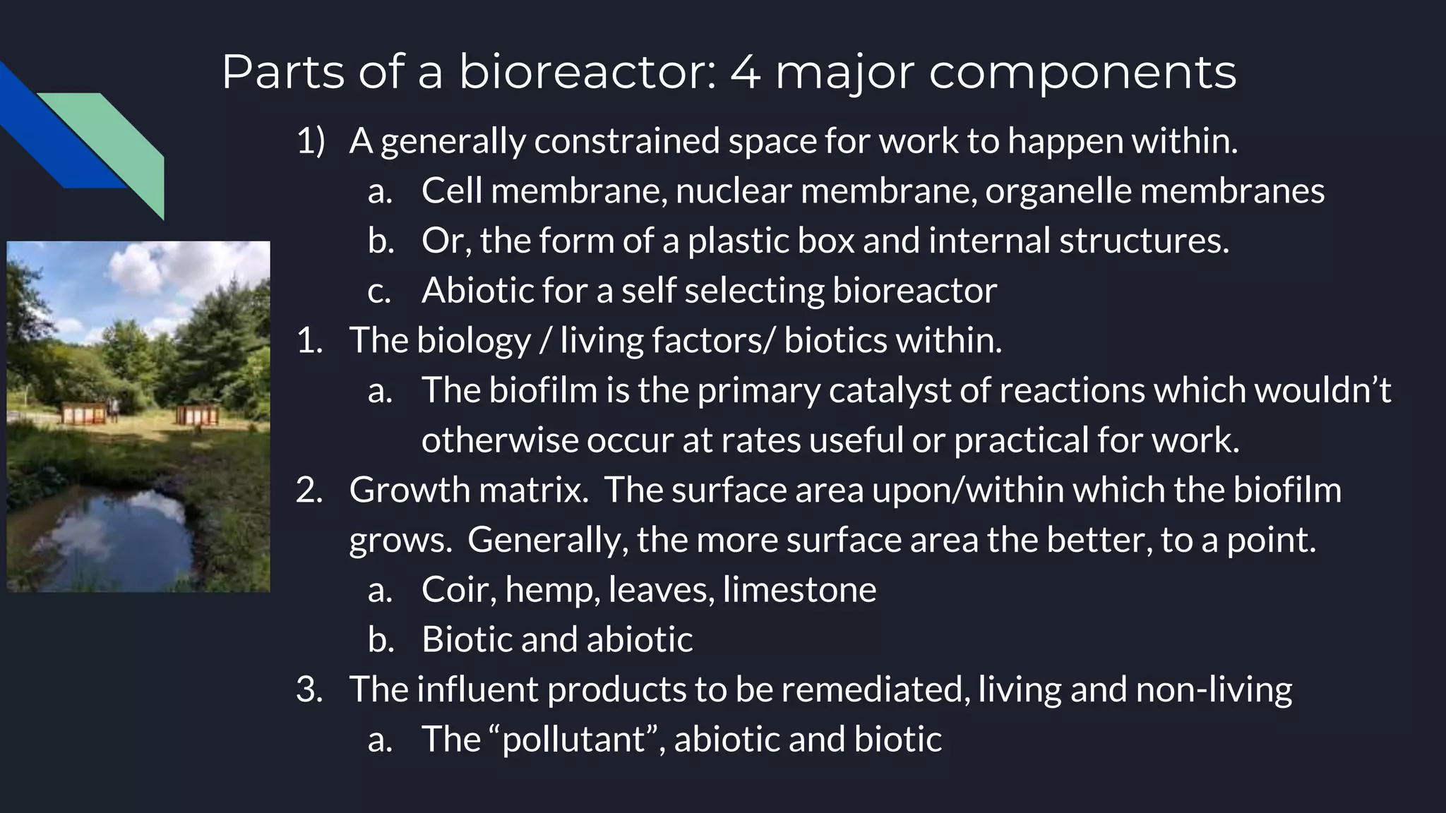 Parts of a bioreactor: 4 major components
1) A generally constrained space for work to happen within.
a. Cell membrane, nuclear membrane, organelle membranes
b. Or, the form of a plastic box and internal structures.
c. Abiotic for a self selecting bioreactor
1. The biology / living factors/ biotics within.
a. The biofilm is the primary catalyst of reactions which wouldn’t
otherwise occur at rates useful or practical for work.
2. Growth matrix. The surface area upon/within which the biofilm
grows. Generally, the more surface area the better, to a point.
a. Coir, hemp, leaves, limestone
b. Biotic and abiotic
3. The influent products to be remediated, living and non-living
a. The “pollutant”, abiotic and biotic
 