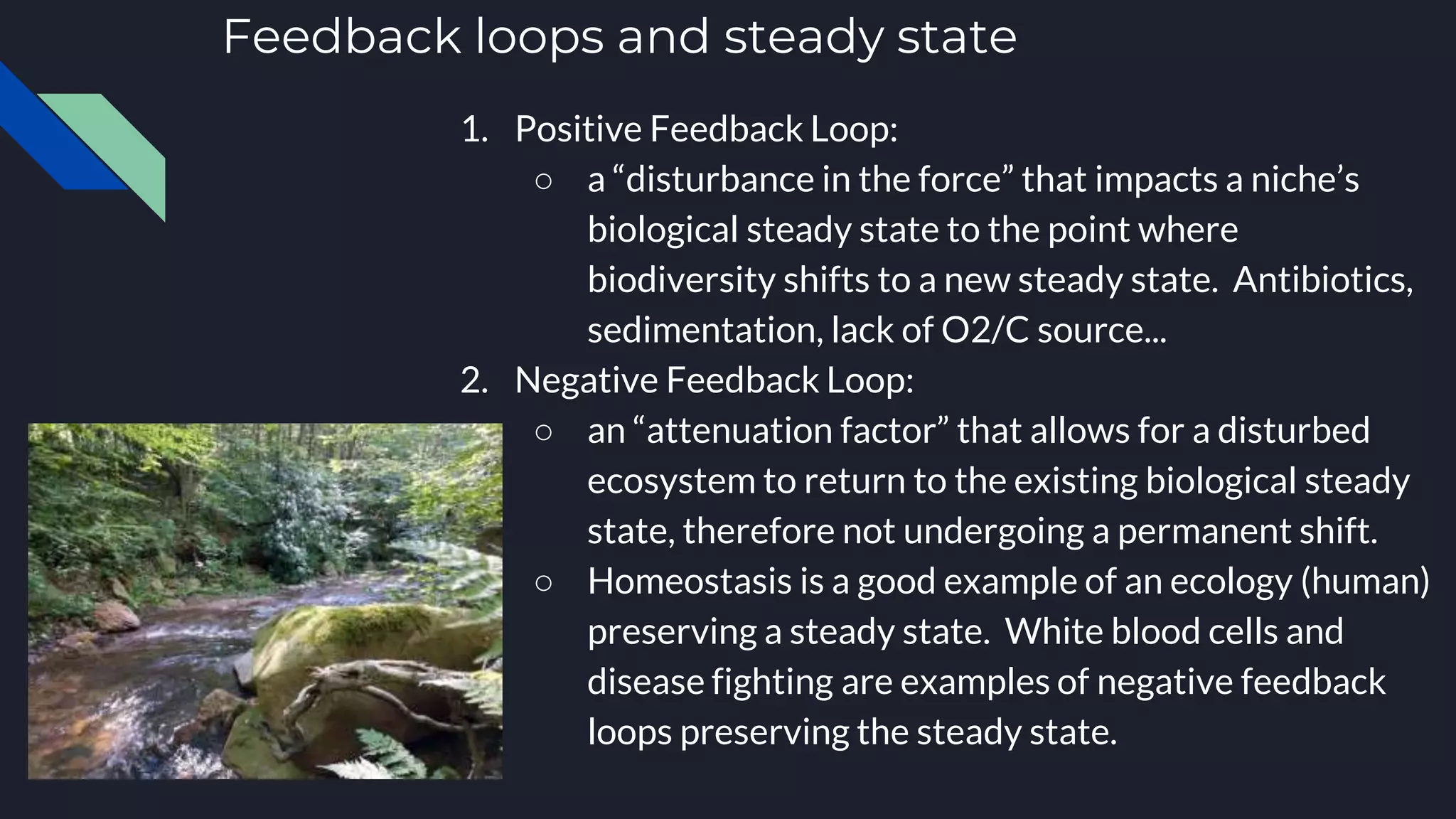 Feedback loops and steady state
1. Positive Feedback Loop:
○ a “disturbance in the force” that impacts a niche’s
biological steady state to the point where
biodiversity shifts to a new steady state. Antibiotics,
sedimentation, lack of O2/C source...
2. Negative Feedback Loop:
○ an “attenuation factor” that allows for a disturbed
ecosystem to return to the existing biological steady
state, therefore not undergoing a permanent shift.
○ Homeostasis is a good example of an ecology (human)
preserving a steady state. White blood cells and
disease fighting are examples of negative feedback
loops preserving the steady state.
 