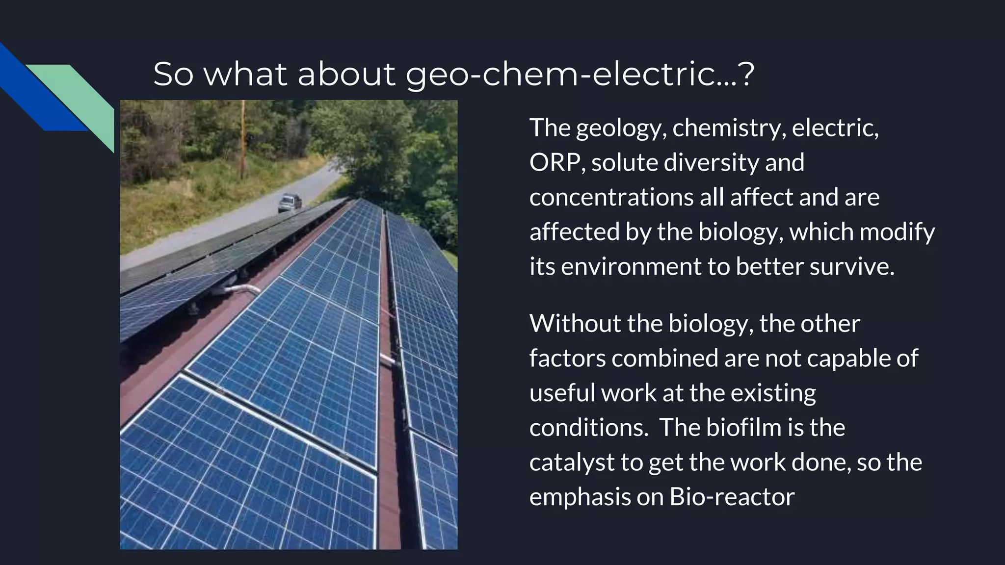 So what about geo-chem-electric…?
The geology, chemistry, electric,
ORP, solute diversity and
concentrations all affect and are
affected by the biology, which modify
its environment to better survive.
Without the biology, the other
factors combined are not capable of
useful work at the existing
conditions. The biofilm is the
catalyst to get the work done, so the
emphasis on Bio-reactor
 