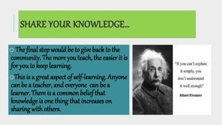 SHARE YOUR KNOWLEDGE…
o The final step wouldbe to give back to the
community. The more you teach, the easier it is
for you to keep learning.
oThis is a great aspect of self-learning. Anyone
can be a teacher, andeveryone can be a
learner. There is a common belief that
knowledge is one thing that increases on
sharing with others.
 