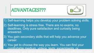 ADVANTAGES???
1) Self-learning helps you develop your problem solving skills.
2) Self-learning is stress free. There are no exams, no
deadlines. Only pure satisfaction and curiosity being
answered.
3) You gain secondary skills that will help you advance your
career.
4) You get to choose the way you learn. You can find your
comfortable medium, videos, texts, experiments, or
webinars, and other diverse mediums can be efficiently used
 