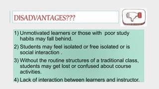 1) Unmotivated learners or those with poor study
habits may fall behind.
2) Students may feel isolated or free isolated or is
social interaction .
3) Without the routine structures of a traditional class,
students may get lost or confused about course
activities.
4) Lack of interaction between learners and instructor.
DISADVANTAGES???
 