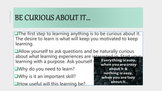 BE CURIOUS ABOUT IT…
The first step to learning anything is to be curious about it.
The desire to learn is what will keep you motivated to keep
learning.
Allow yourself to ask questions and be naturally curious
about what learning experiences are interested in. Start your
learning with a purpose. Ask yourself various questions:
Why do you need to learn?
Why is it an important skill?
How useful will this learning be?
 