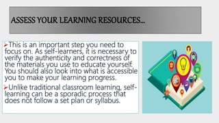 ASSESS YOUR LEARNING RESOURCES…
This is an important step you need to
focus on. As self-learners, it is necessary to
verify the authenticity and correctness of
the materials you use to educate yourself.
You should also look into what is accessible
you to make your learning progress.
Unlike traditional classroom learning, self-
learning can be a sporadic process that
does not follow a set plan or syllabus.
 