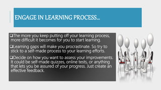 ENGAGE IN LEARNING PROCESS…
The more you keep putting off your learning process,
more difficult it becomes for you to start learning.
Learning gaps will make you procrastinate. So try to
stick to a self-made process to your learning efforts.
Decide on how you want to assess your improvements.
It could be self-made quizzes, online tests, or anything
that lets you be assured of your progress. Just create an
effective feedback.
 