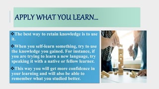 APPLY WHAT YOU LEARN…
The best way to retain knowledge is to use
it.
When you self-learn something, try to use
the knowledge you gained. For instance, if
you are trying to learn a new language, try
speaking it with a native or fellow learner.
This way you will get more confidence in
your learning and will also be able to
remember what you studied better.
 