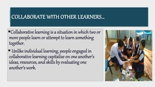 COLLABORATE WITH OTHER LEARNERS…
Collaborative learning is a situation in which two or
more people learn or attempt to learn something
together.
 Unlike individual learning, people engagedin
collaborative learning capitalize on one another’s
ideas, resources, andskills by evaluating one
another’s work.
 