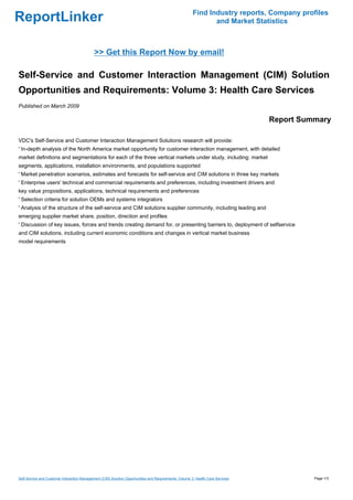 Find Industry reports, Company profiles
ReportLinker                                                                                                   and Market Statistics



                                             >> Get this Report Now by email!

Self-Service and Customer Interaction Management (CIM) Solution
Opportunities and Requirements: Volume 3: Health Care Services
Published on March 2009

                                                                                                                                 Report Summary

VDC's Self-Service and Customer Interaction Management Solutions research will provide:
' In-depth analysis of the North America market opportunity for customer interaction management, with detailed
market definitions and segmentations for each of the three vertical markets under study, including: market
segments, applications, installation environments, and populations supported
' Market penetration scenarios, estimates and forecasts for self-service and CIM solutions in three key markets
' Enterprise users' technical and commercial requirements and preferences, including investment drivers and
key value propositions, applications, technical requirements and preferences
' Selection criteria for solution OEMs and systems integrators
' Analysis of the structure of the self-service and CIM solutions supplier community, including leading and
emerging supplier market share, position, direction and profiles
' Discussion of key issues, forces and trends creating demand for, or presenting barriers to, deployment of selfservice
and CIM solutions, including current economic conditions and changes in vertical market business
model requirements




Self-Service and Customer Interaction Management (CIM) Solution Opportunities and Requirements: Volume 3: Health Care Services             Page 1/3
 