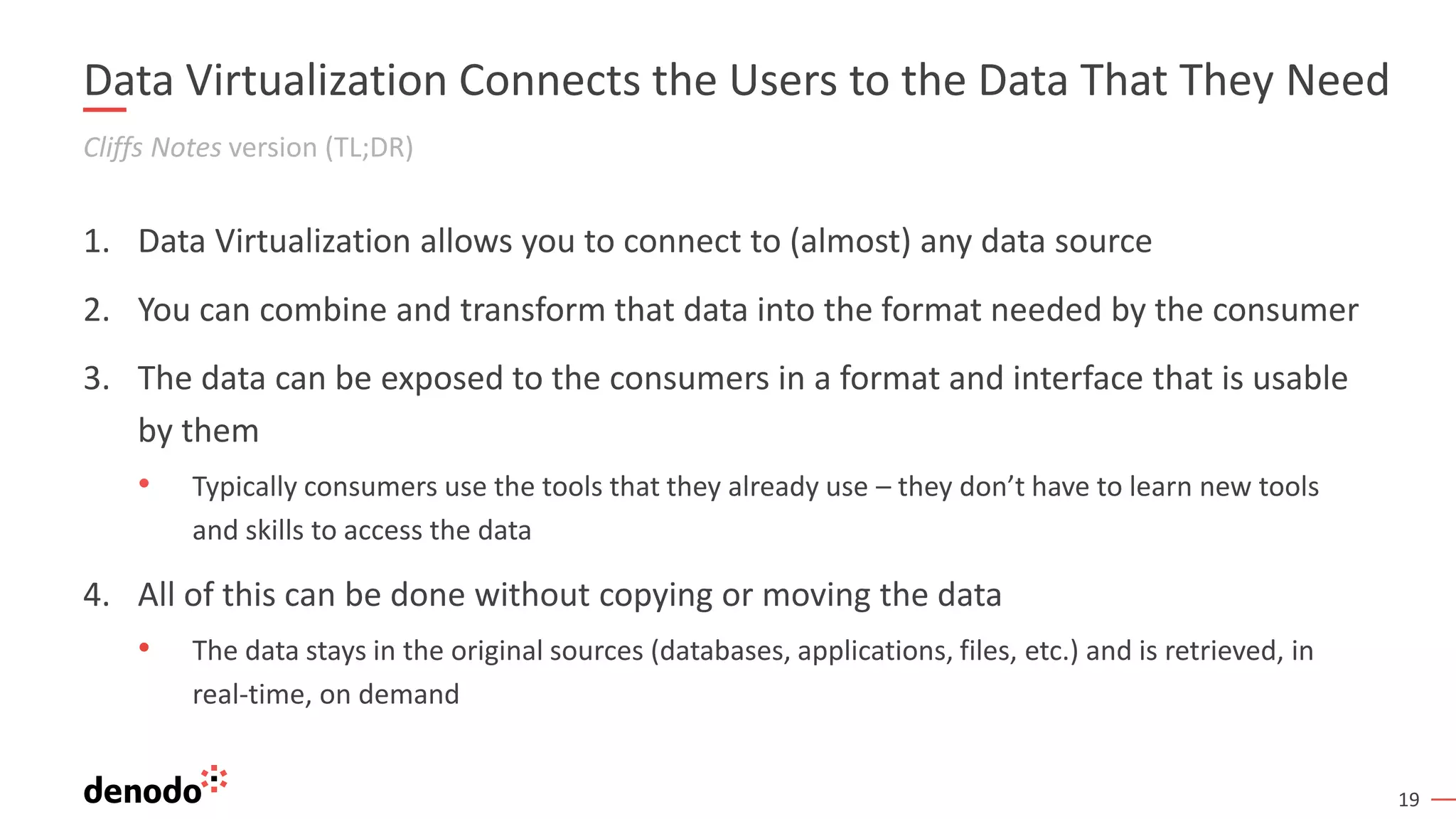 19
Data Virtualization Connects the Users to the Data That They Need
1. Data Virtualization allows you to connect to (almost) any data source
2. You can combine and transform that data into the format needed by the consumer
3. The data can be exposed to the consumers in a format and interface that is usable
by them
• Typically consumers use the tools that they already use – they don’t have to learn new tools
and skills to access the data
4. All of this can be done without copying or moving the data
• The data stays in the original sources (databases, applications, files, etc.) and is retrieved, in
real-time, on demand
Cliffs Notes version (TL;DR)
 