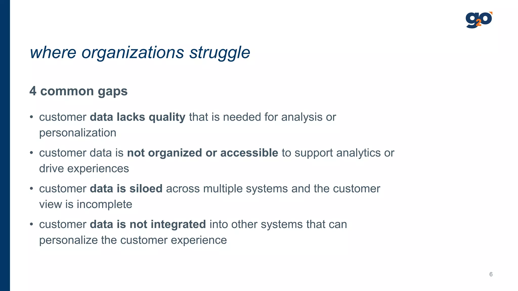 4 common gaps
• customer data lacks quality that is needed for analysis or
personalization
• customer data is not organized or accessible to support analytics or
drive experiences
• customer data is siloed across multiple systems and the customer
view is incomplete
• customer data is not integrated into other systems that can
personalize the customer experience
where organizations struggle
6
 