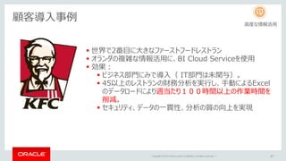 Copyright © 2015 Oracle and/or its affiliates. All rights reserved. | 27
顧客導入事例
 世界で2番目に大きなファーストフードレストラン
 オランダの複雑な情報活用に、BI Cloud Serviceを使用
 効果：
 ビジネス部門にみで導入（ IT部門は未関与）。
 45以上のレストランの財務分析を実行し、手動によるExcel
のデータロードにより週当たり１００時間以上の作業時間を
削減。
 セキュリティ、データの一貫性、分析の質の向上を実現
高度な情報活用
 