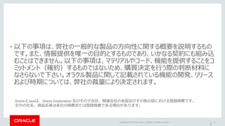 Copyright © 2015 Oracle and/or its affiliates. All rights reserved. | 2
• 以下の事項は、弊社の一般的な製品の方向性に関する概要を説明するもの
です。また、情報提供を唯一の目的とするものであり、いかなる契約にも組み込
むことはできません。以下の事項は、マテリアルやコード、機能を提供することをコ
ミットメント（確約）するものではないため、購買決定を行う際の判断材料に
なさらないで下さい。オラクル製品に関して記載されている機能の開発、リリース
および時期については、弊社の裁量により決定されます。
2
OracleとJavaは、Oracle Corporation 及びその子会社、関連会社の米国及びその他の国における登録商標です。
文中の社名、商品名等は各社の商標または登録商標である場合があります。
 
