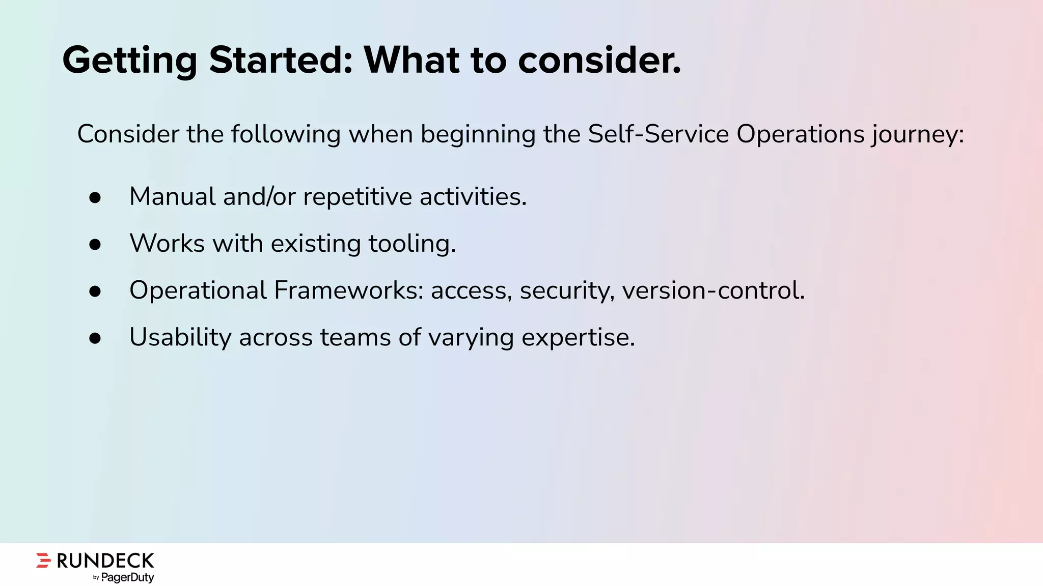Getting Started: What to consider.
Consider the following when beginning the Self-Service Operations journey:
● Manual and/or repetitive activities.
● Works with existing tooling.
● Operational Frameworks: access, security, version-control.
● Usability across teams of varying expertise.
 