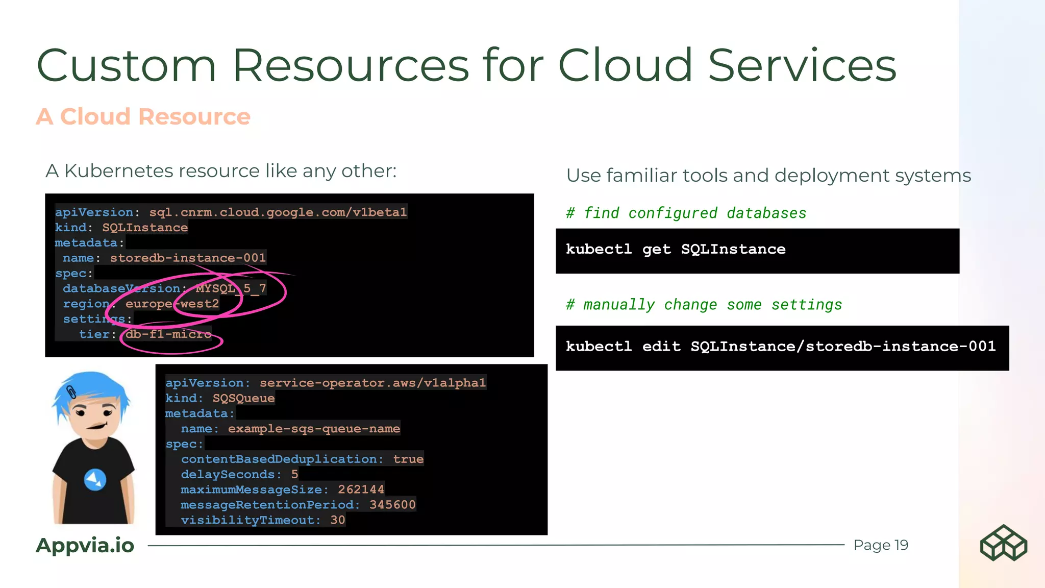 Appvia.io
Custom Resources for Cloud Services
Page 19
apiVersion: sql.cnrm.cloud.google.com/v1beta1
kind: SQLInstance
metadata:
name: storedb-instance-001
spec:
databaseVersion: MYSQL_5_7
region: europe-west2
settings:
tier: db-f1-micro
kubectl get SQLInstance
# find configured databases
kubectl edit SQLInstance/storedb-instance-001
# manually change some settings
A Kubernetes resource like any other:
A Cloud Resource
Use familiar tools and deployment systems
apiVersion: service-operator.aws/v1alpha1
kind: SQSQueue
metadata:
name: example-sqs-queue-name
spec:
contentBasedDeduplication: true
delaySeconds: 5
maximumMessageSize: 262144
messageRetentionPeriod: 345600
visibilityTimeout: 30
 