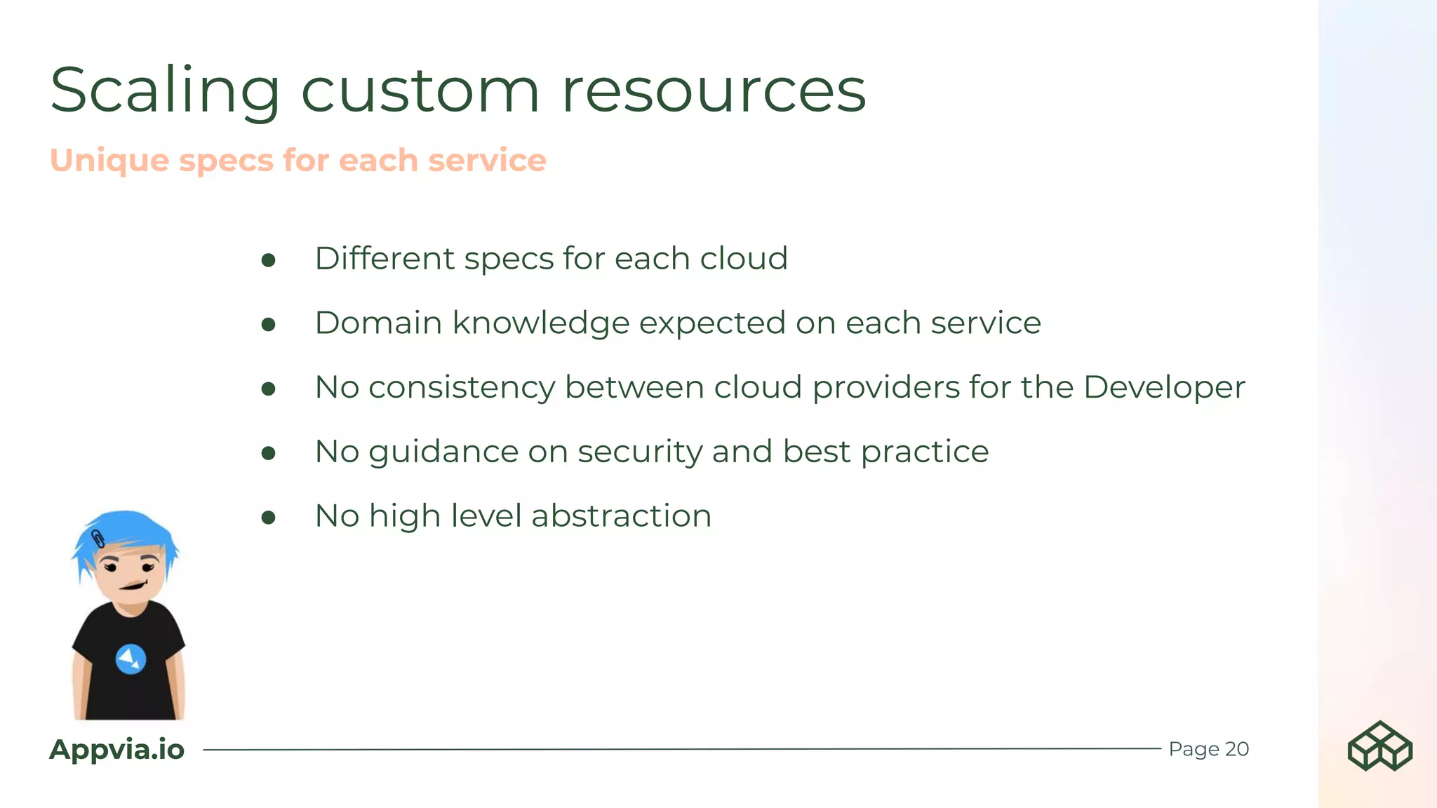 Appvia.io
Scaling custom resources
Page 20
Unique specs for each service
● Different specs for each cloud
● Domain knowledge expected on each service
● No consistency between cloud providers for the Developer
● No guidance on security and best practice
● No high level abstraction
 