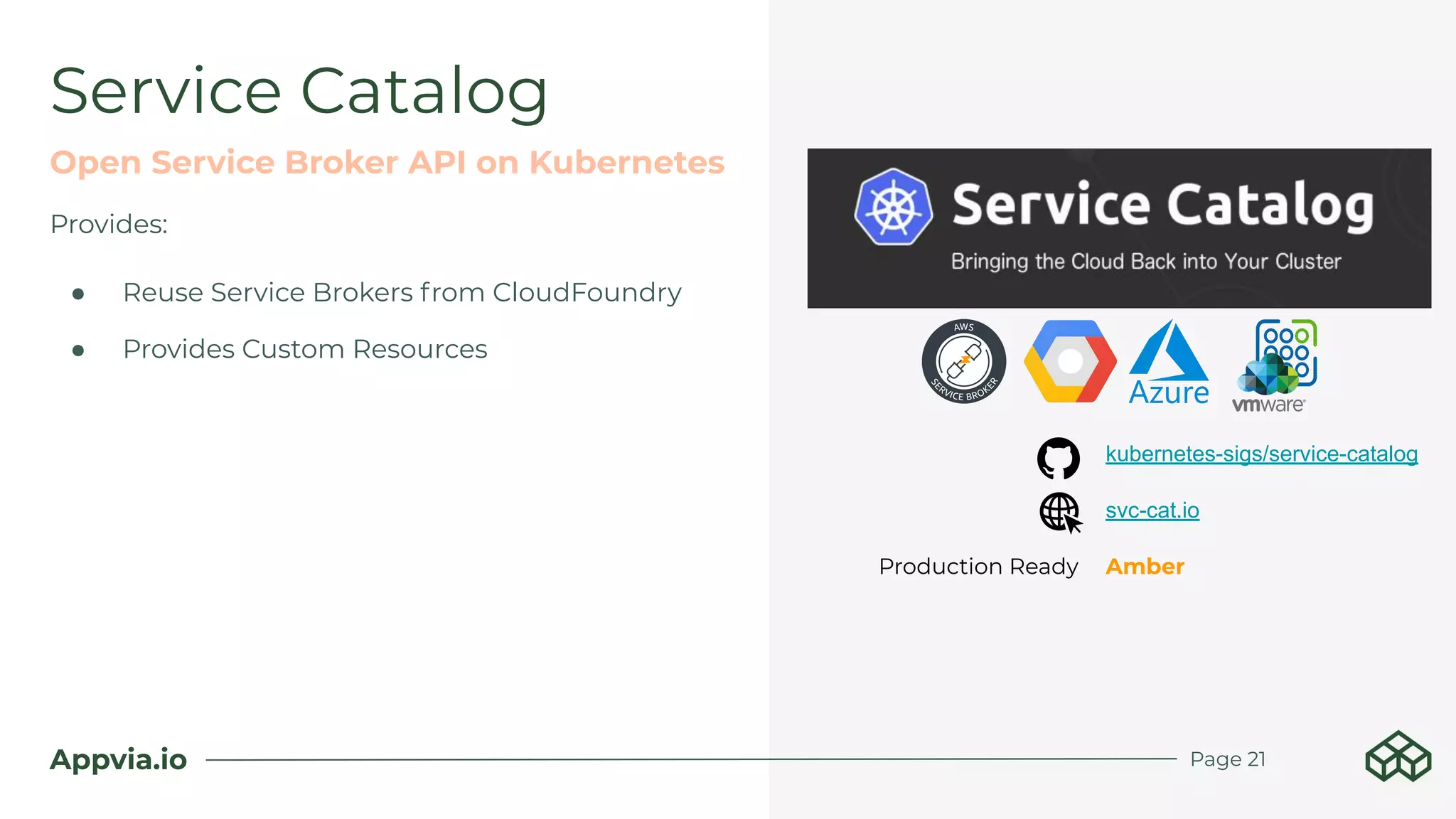 Appvia.io
Provides:
● Reuse Service Brokers from CloudFoundry
● Provides Custom Resources
Service Catalog
Open Service Broker API on Kubernetes
kubernetes-sigs/service-catalog
svc-cat.io
Production Ready Amber
Page 21
 