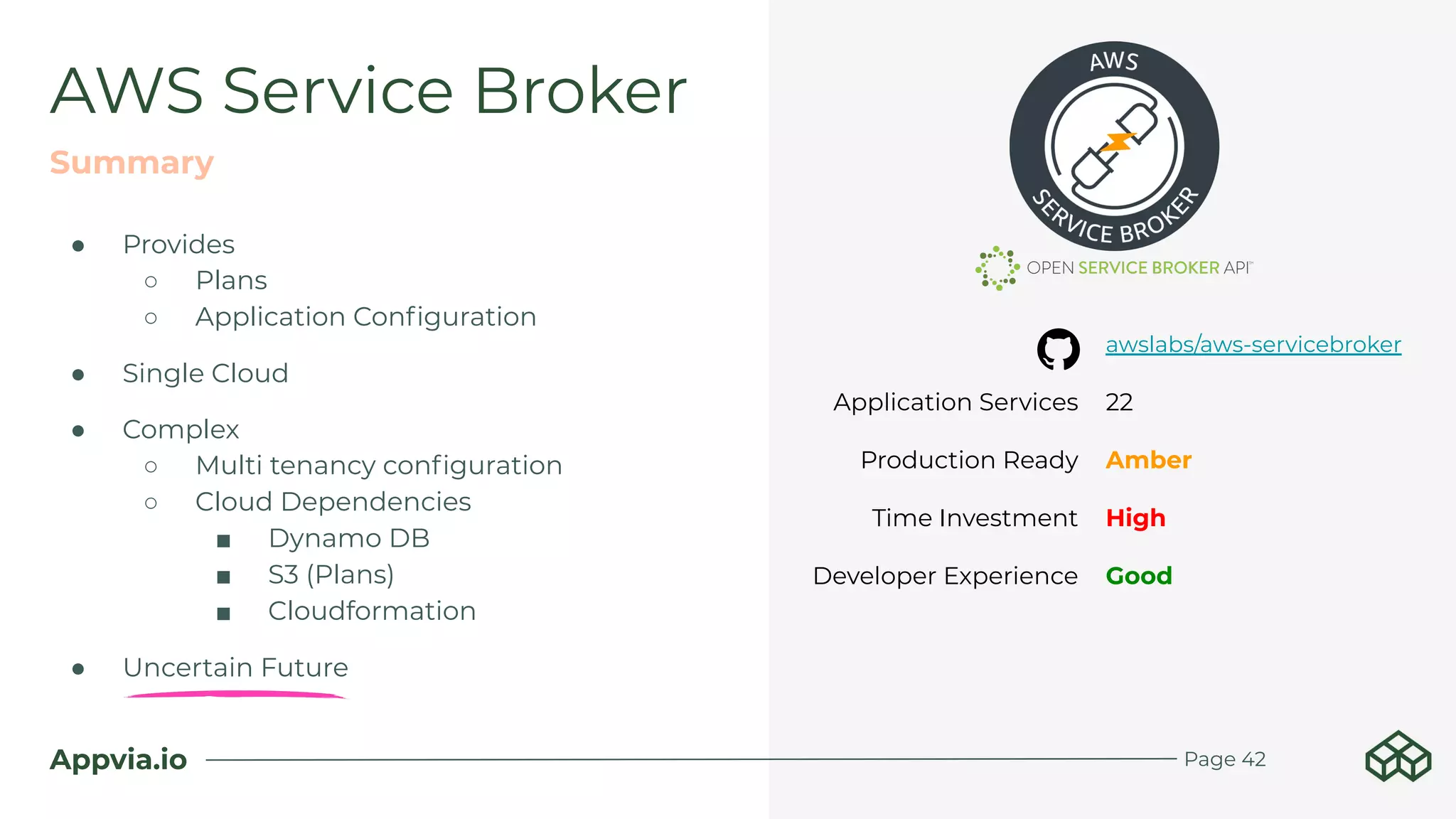 Appvia.io
AWS Service Broker
Summary
Page 42
awslabs/aws-servicebroker
Application Services 22
Production Ready Amber
Time Investment High
Developer Experience Good
● Provides
○ Plans
○ Application Conﬁguration
● Single Cloud
● Complex
○ Multi tenancy conﬁguration
○ Cloud Dependencies
■ Dynamo DB
■ S3 (Plans)
■ Cloudformation
● Uncertain Future
 