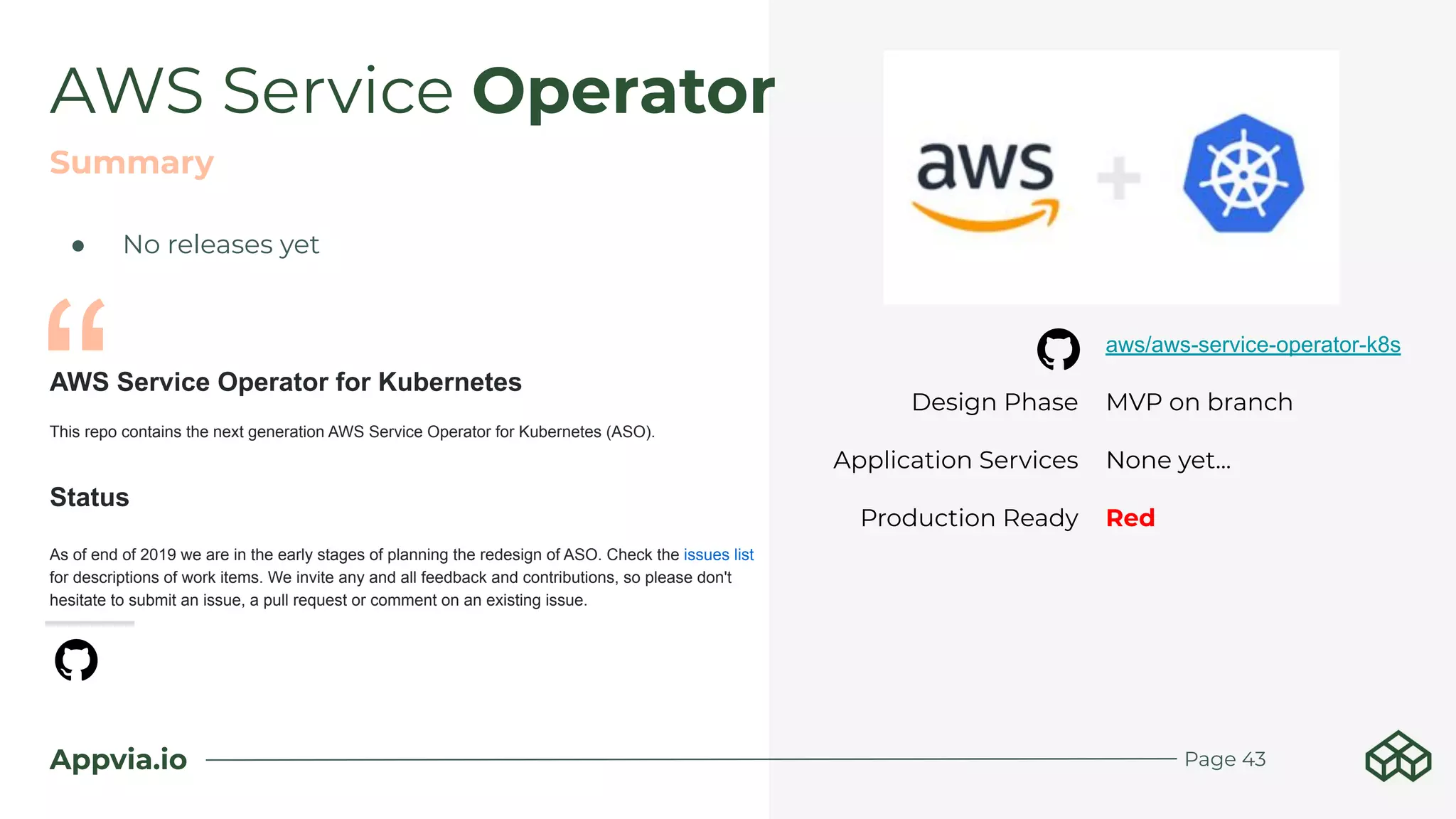 Appvia.io
AWS Service Operator
Page 43
AWS Service Operator for Kubernetes
This repo contains the next generation AWS Service Operator for Kubernetes (ASO).
Status
As of end of 2019 we are in the early stages of planning the redesign of ASO. Check the issues list
for descriptions of work items. We invite any and all feedback and contributions, so please don't
hesitate to submit an issue, a pull request or comment on an existing issue.
Summary
aws/aws-service-operator-k8s
Design Phase MVP on branch
Application Services None yet...
Production Ready Red
“
● No releases yet
 