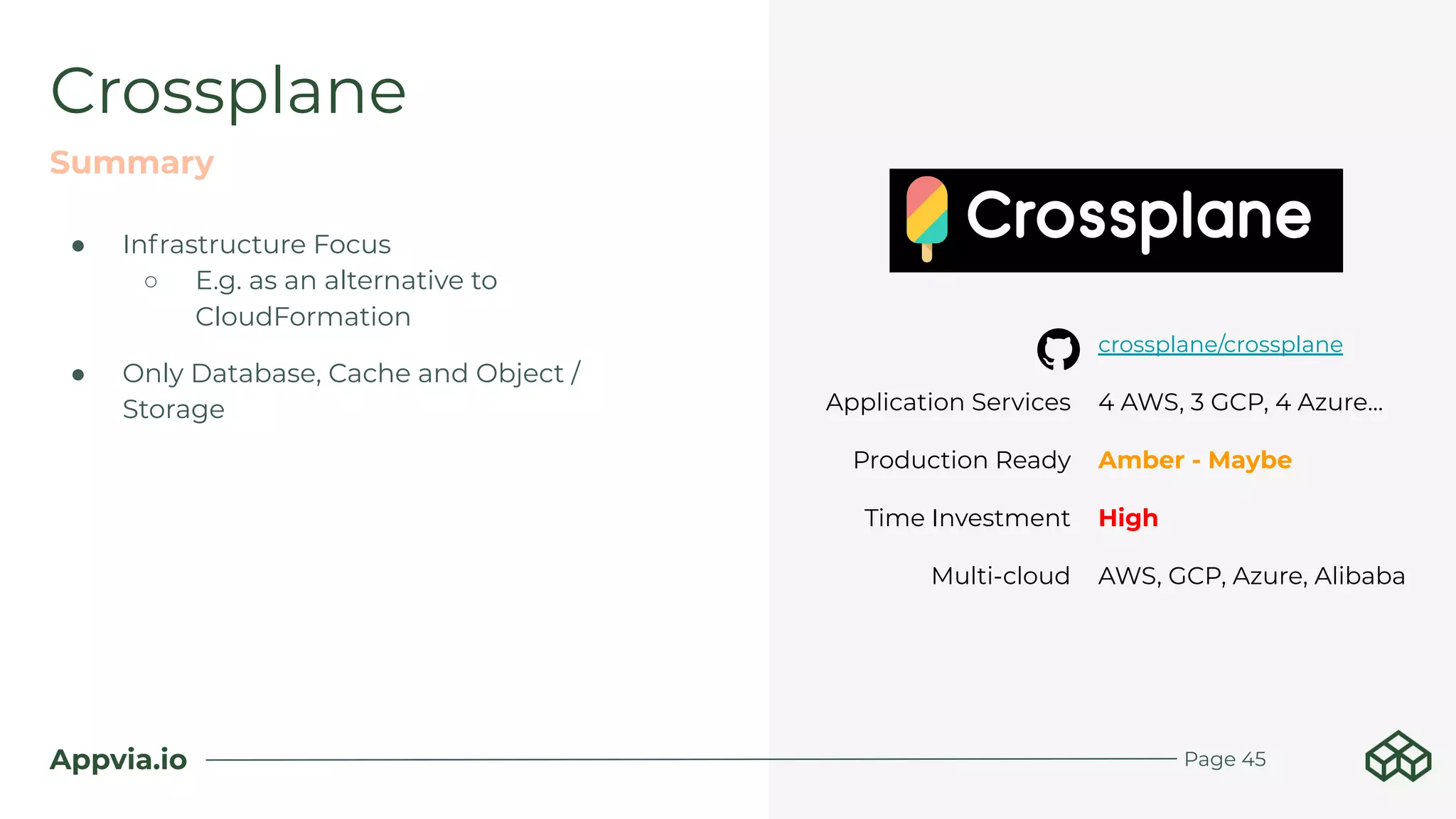 Appvia.io
● Infrastructure Focus
○ E.g. as an alternative to
CloudFormation
● Only Database, Cache and Object /
Storage
Crossplane
Summary
Page 45
crossplane/crossplane
Application Services 4 AWS, 3 GCP, 4 Azure...
Production Ready Amber - Maybe
Time Investment High
Multi-cloud AWS, GCP, Azure, Alibaba
 