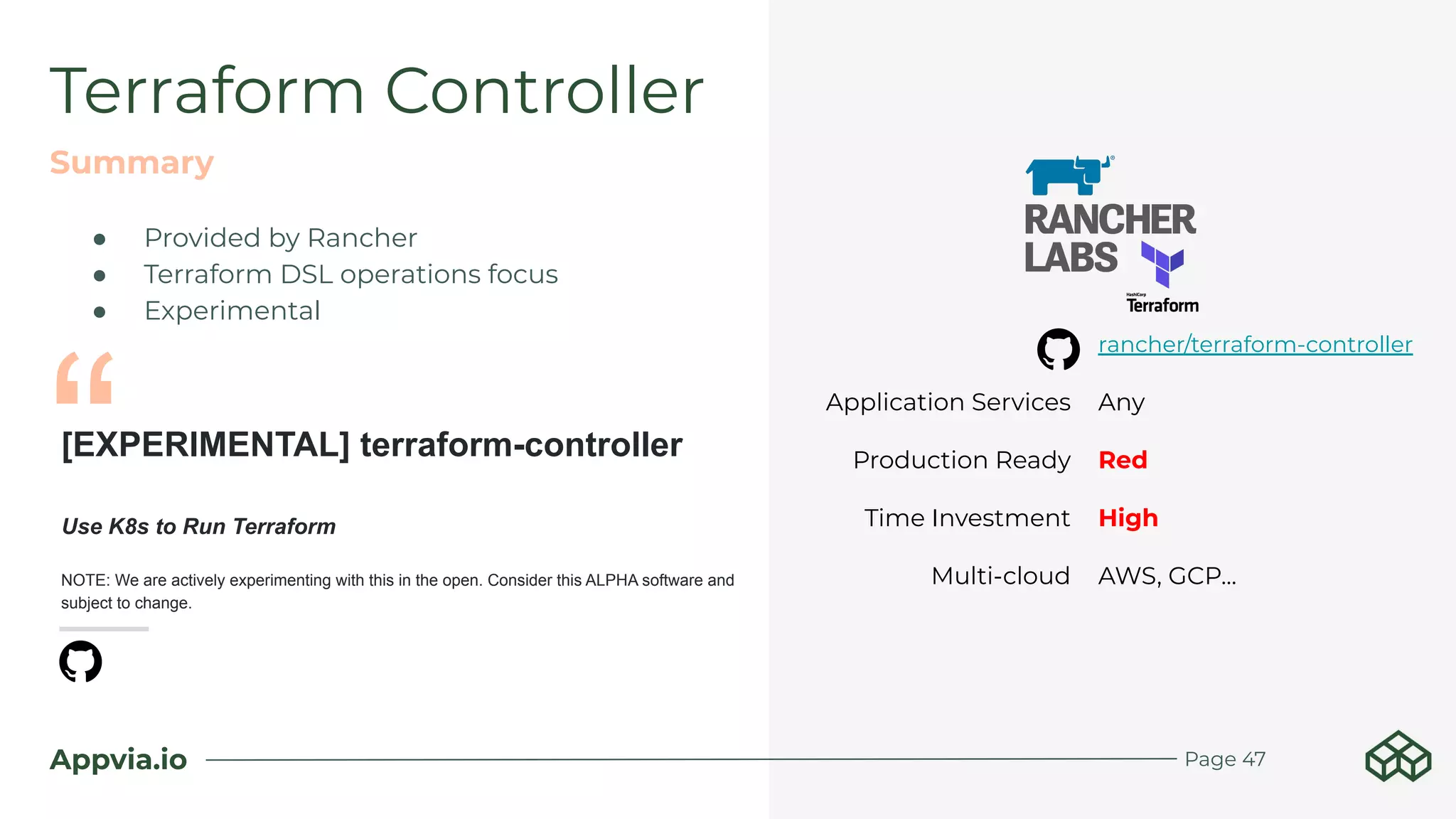 Appvia.io Page 47
Terraform Controller
Summary
rancher/terraform-controller
Application Services Any
Production Ready Red
Time Investment High
Multi-cloud AWS, GCP...
[EXPERIMENTAL] terraform-controller
Use K8s to Run Terraform
NOTE: We are actively experimenting with this in the open. Consider this ALPHA software and
subject to change.
● Provided by Rancher
● Terraform DSL operations focus
● Experimental
“
 