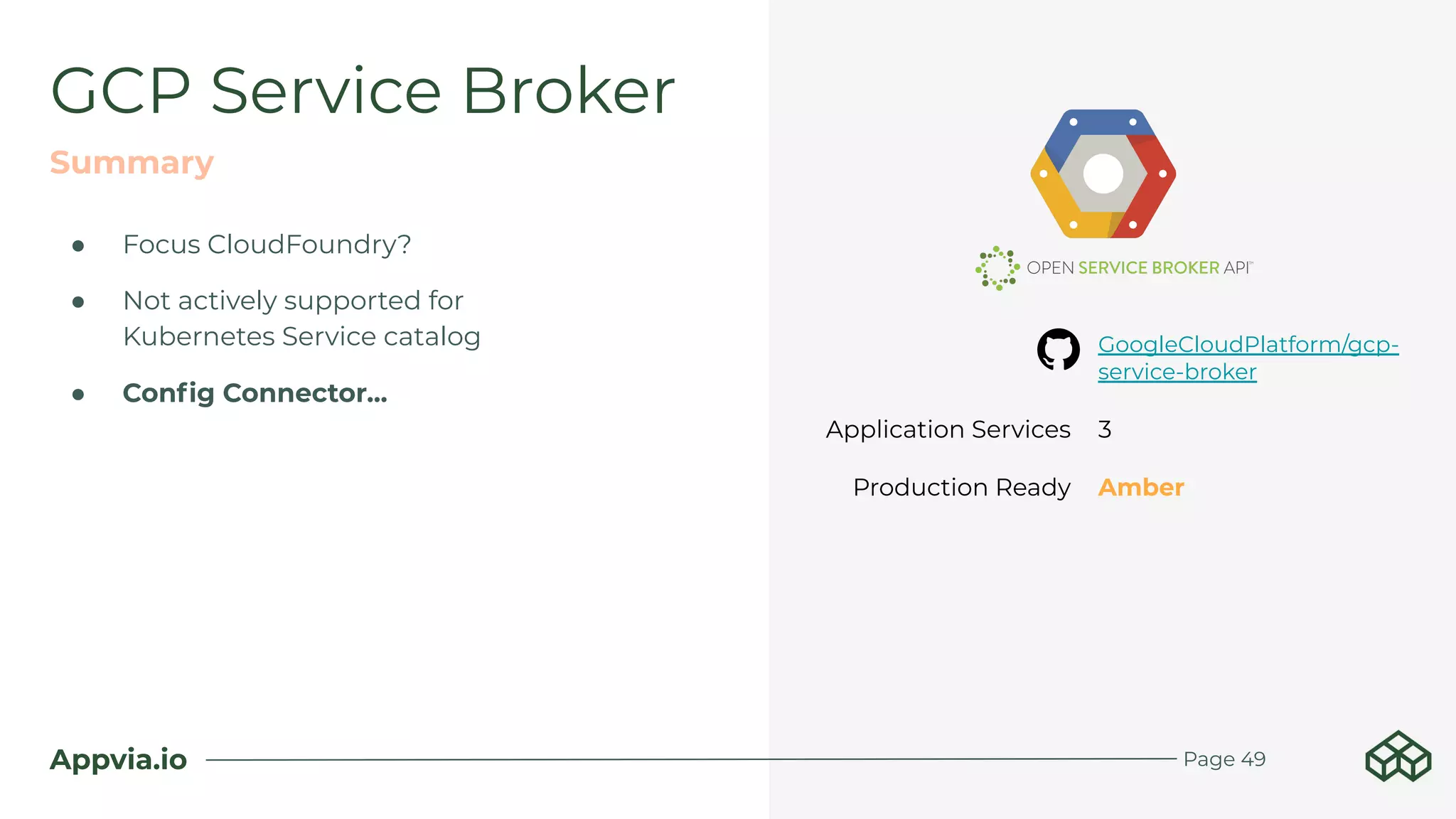 Appvia.io
● Focus CloudFoundry?
● Not actively supported for
Kubernetes Service catalog
● Conﬁg Connector...
GCP Service Broker
Summary
Page 49
GoogleCloudPlatform/gcp-
service-broker
Application Services 3
Production Ready Amber
 