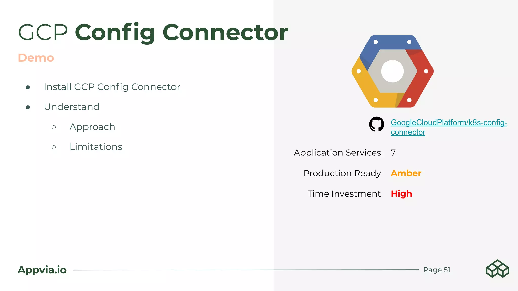 Appvia.io Page 51
● Install GCP Conﬁg Connector
● Understand
○ Approach
○ Limitations
GCP Conﬁg Connector
Demo
GoogleCloudPlatform/k8s-config-
connector
Application Services 7
Production Ready Amber
Time Investment High
 