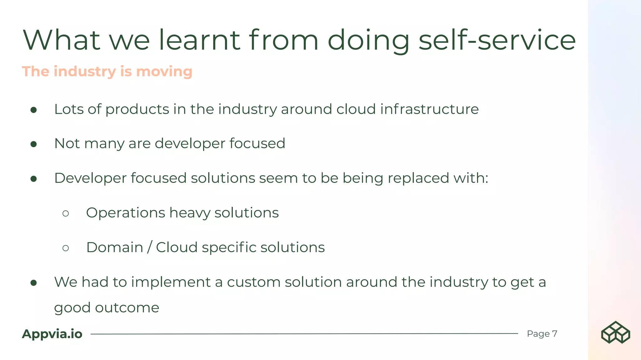 Appvia.io
● Lots of products in the industry around cloud infrastructure
● Not many are developer focused
● Developer focused solutions seem to be being replaced with:
○ Operations heavy solutions
○ Domain / Cloud speciﬁc solutions
● We had to implement a custom solution around the industry to get a
good outcome
What we learnt from doing self-service
Page 7
The industry is moving
 