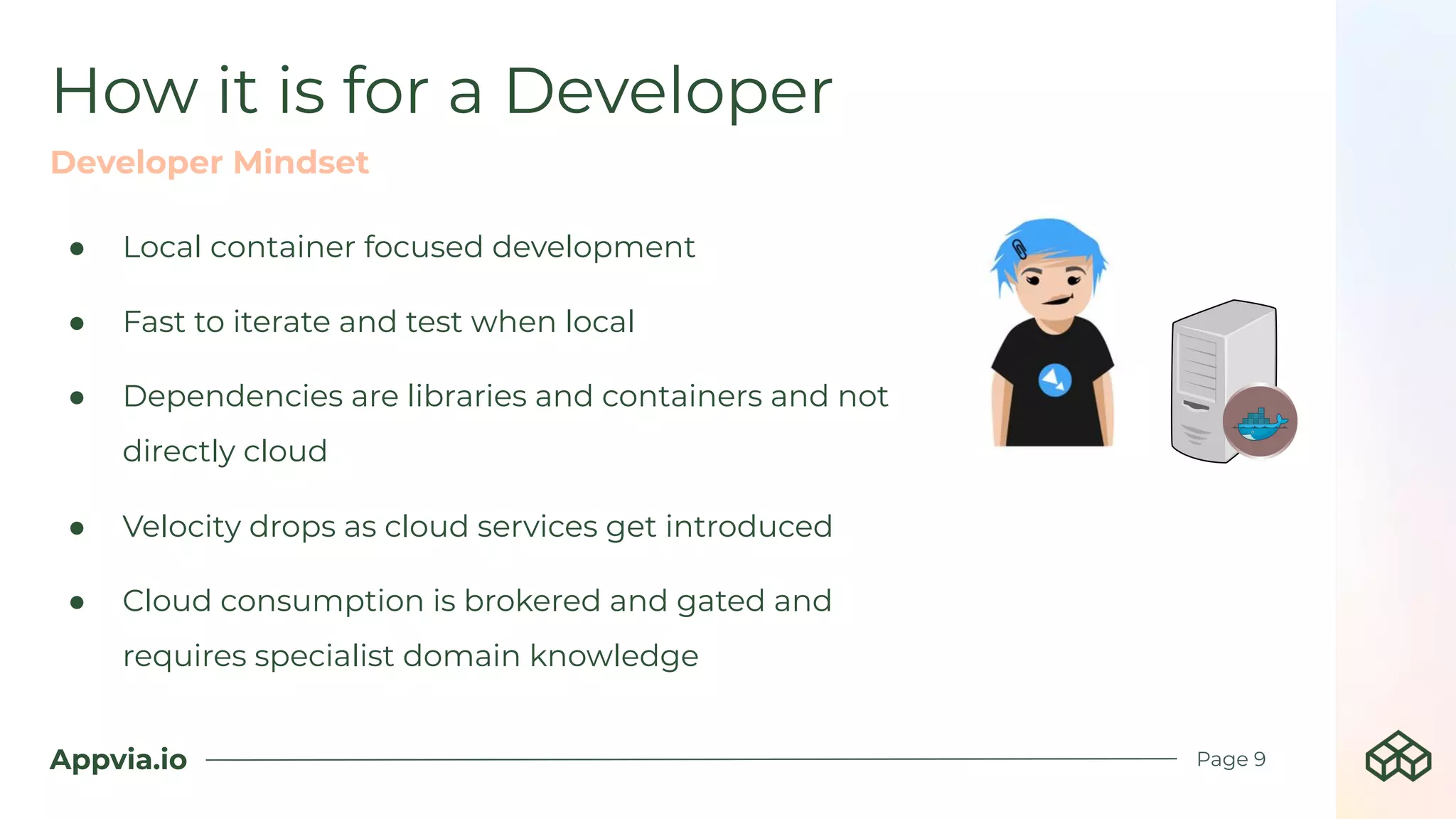 Appvia.io
● Local container focused development
● Fast to iterate and test when local
● Dependencies are libraries and containers and not
directly cloud
● Velocity drops as cloud services get introduced
● Cloud consumption is brokered and gated and
requires specialist domain knowledge
How it is for a Developer
Page 9
Developer Mindset
 