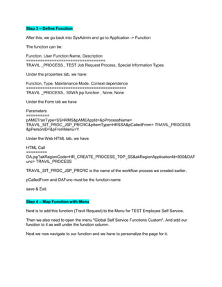 Step 3 – Define Function
After this, we go back into SysAdmin and go to Application -> Function
The function can be:
Function, User Function Name, Description
==================================
TRAVIL _PROCESS., TEST Job Request Process, Special Information Types
Under the properties tab, we have:
Function, Type, Maintenance Mode, Context dependence
===========================================
TRAVIL _PROCESS., SSWA jsp function , None, None
Under the Form tab we have
Parameters
==========
pAMETranType=SSHRMS&pAMEAppId=&pProcessName=
TRAVIL_SIT_PROC_JSP_PRCRC&pItemType=HRSSA&pCalledFrom= TRAVIL_PROCESS
&pPersonID=&pFromMenu=Y
Under the Web HTML tab, we have
HTML Call
=========
OA.jsp?akRegionCode=HR_CREATE_PROCESS_TOP_SS&akRegionApplicationId=800&OAF
unc= TRAVIL_PROCESS
TRAVIL_SIT_PROC_JSP_PRCRC is the name of the workflow process we created earlier.
pCalledFrom and OAFunc must be the function name
save & Exit.
Step 4 – Map Function with Menu
Next is to add this function (Travil Request) to the Menu for TEST Employee Self Service.
Then we also need to open the menu "Global Self Service Functions Custom". And add our
function to it as well under the function column.
Next we now navigate to our function and we have to personalize the page for it.
 