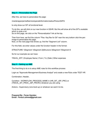 Step 5 – Personalize the Page
After this, we have to personalize the page:
/oracle/apps/per/selfservice/specialinformation/webui/PersonSitPG
to only show our SIT at functional level.
To do this, we will click on our new function in SSHR. But this will show all of the SIT's available
which is quite a lot.
So on this page, we click on the "Personalization" link at the top.
Then from here, we find the column "Flex: Key flex for Sit" near the very bottom click the pen
image to personalize the page.
Now, on the next page that shows up, find the "Segment List" column.
For this field, we enter values under the function header in the format:
STRUCTURE 1|Segment 1|Segment 2||Structure 3|Segment 7|Segment 8
So for our example we can have:
TRAVIL_KFF | Employee Name | From | To | Date | Other expenses
Step 6 – Setting up AME
The final thing to do is to setup AME rules for this workflow process:
Login as "Approvals Management Business Analyst" and create a new Rule under TEST HR
Combination, Header,
Condition - WORKFLOW_PROCESS_NAME in (HR_SIT_JSP_PRC) or
(TRAVIL_SIT_PROC_JSP_PRCRC) whatever you are using
Actions - Supervisory (one level up) or whatever we want it to be.
Prepared By : Feras Hamdan
Email : Feras.k.ahmed@gmail.com
 