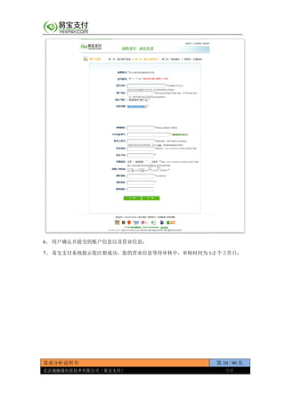 需求分析说明书 第 10 / 90 页
北京通融通信息技术有限公司（易宝支付） 保密
6、 用户确认并提交的账户信息以及营业信息；
7、 易宝支付系统提示您注册成功，您的营业信息等待审核中，审核时间为 1-2 个工作日；
 