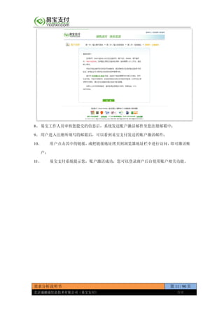 需求分析说明书 第 11 / 90 页
北京通融通信息技术有限公司（易宝支付） 保密
8、 易宝工作人员审核您提交的信息后，系统发送账户激活邮件至您注册邮箱中；
9、 用户进入注册所填写的邮箱后，可以看到易宝支付发送的账户激活邮件；
10、 用户点击其中的链接，或把链接地址拷贝到浏览器地址栏中进行访问，即可激活账
户；
11、 易宝支付系统提示您，账户激活成功，您可以登录商户后台使用账户相关功能。
 