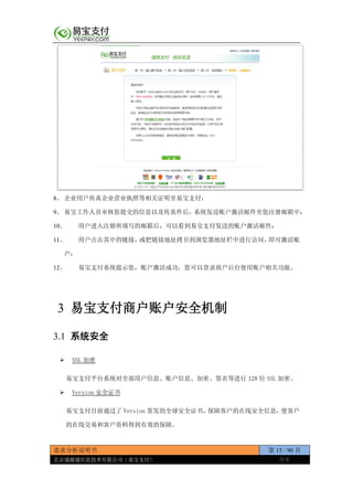 需求分析说明书 第 15 / 90 页
北京通融通信息技术有限公司（易宝支付） 保密
8、 企业用户传真企业营业执照等相关证明至易宝支付；
9、 易宝工作人员审核您提交的信息以及传真件后，系统发送账户激活邮件至您注册邮箱中；
10、 用户进入注册所填写的邮箱后，可以看到易宝支付发送的账户激活邮件；
11、 用户点击其中的链接，或把链接地址拷贝到浏览器地址栏中进行访问，即可激活账
户；
12、 易宝支付系统提示您，账户激活成功，您可以登录商户后台使用账户相关功能。
3 易宝支付商户账户安全机制
3.1 系统安全
 SSL 加密
易宝支付平台系统对全部用户信息、账户信息、加密、签名等进行 128 位 SSL 加密。
 Version 安全证书
易宝支付目前通过了 Version 签发的全球安全证书，保障客户的在线安全信息，使客户
的在线交易和客户资料得到有效的保障。
 