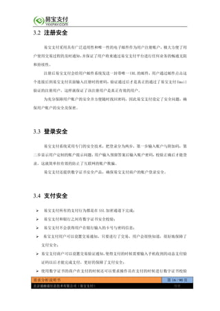 需求分析说明书 第 16 / 90 页
北京通融通信息技术有限公司（易宝支付） 保密
3.2 注册安全
易宝支付采用具有广泛适用性和唯一性的电子邮件作为用户注册账户，极大方便了用
户使用交易过程的及时通知，并保证了用户将来通过易宝支付平台进行任何业务的畅通无阻
和持续性。
注册后易宝支付会给用户邮件系统发送一封带唯一 URL 的邮件，用户通过邮件点击这
个连接后到易宝支付页面输入注册时的密码，验证通过后才是真正的通过了易宝支付 Email
验证的注册用户。这样就保证了该注册用户是真正有效的用户。
为充分保障用户账户的安全并方便随时找回密码，因此易宝支付设定了安全问题，确
保用户账户的安全及保密。
3.3 登录安全
易宝支付系统采用专门的安全技术，把登录分为两步，第一步输入账户与附加码，第
二步显示用户定制的账户提示问题，用户输入预留答案后输入账户密码，校验正确后才能登
录。这就简单但有效的防止了互联网的账户欺骗。
易宝支付还提供数字证书安全产品，确保易宝支付商户的账户登录安全。
3.4 支付安全
 易宝支付所有的支付行为都是在 SSL 加密通道下完成；
 易宝支付和银行之间有数字证书安全校验；
 易宝支付不会获得用户在银行输入的卡号与密码信息；
 易宝支付用户可以设置交易通知，只要进行了交易，用户会很快知道，很好地保障了
支付安全；
 易宝支付商户可以设置交易验证通知，使得支付的时候需要输入手机收到的动态支付验
证码以后才能完成支付，更好的保障了支付安全；
 使用数字证书的商户在支付的时候还可以要求操作员在支付的时候进行数字证书校验
 
