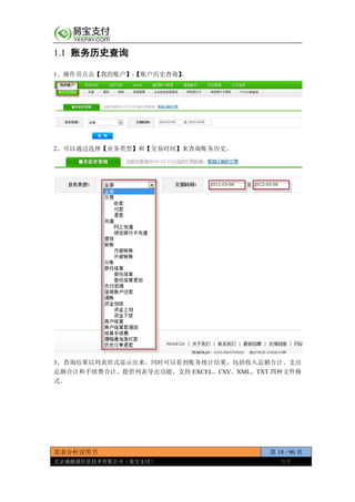 需求分析说明书 第 18 / 90 页
北京通融通信息技术有限公司（易宝支付） 保密
1.1 账务历史查询
1、操作员点击【我的账户】-【账户历史查询】。
2、可以通过选择【业务类型】和【交易时间】来查询账务历史。
3、查询结果以列表形式显示出来。同时可以看到账务统计结果，包括收入总额合计、支出
总额合计和手续费合计。提供列表导出功能，支持 EXCEL、CSV、XML、TXT 四种文件格
式。
 