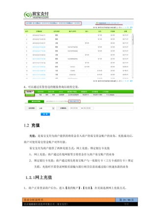 需求分析说明书 第 19 / 90 页
北京通融通信息技术有限公司（易宝支付） 保密
4、可以通过页签旁边的链接查询以前的交易。
1.2 充值
充值：是易宝支付为商户提供的将资金存入商户的易宝资金账户的业务，充值成功后，
商户可使用易宝资金账户对外付款。
易宝支付为商户提供了两种充值方式：网上充值、绑定银行卡充值
1、 网上充值：商户通过在线网银等方将资金存入商户易宝账户的业务
2、 绑定银行卡充值：商户通过预先将易宝账户与一张银行卡（工行卡或招行卡）绑定
关联，充值时不需登录网银页面输入银行相关信息而通过接口快速扣款的业务
1.2.1网上充值
1、 商户正常登录商户后台，进入【我的账户】-【充值】，在页面选择网上充值方式。
 