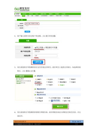 需求分析说明书 第 20 / 90 页
北京通融通信息技术有限公司（易宝支付） 保密
2、 商户输入需转至易宝账户的金额，点击【立即充值】。
3、 易宝系统将引导您跳转易宝支付在线支付网关，请在网关上选择支付银行，如选择招商
银行，点击【确认支付】。
4、 易宝系统将引导您跳转招商银行网银页面，请在网银页面录入网银支付相关信息，并完
成支付。
 
