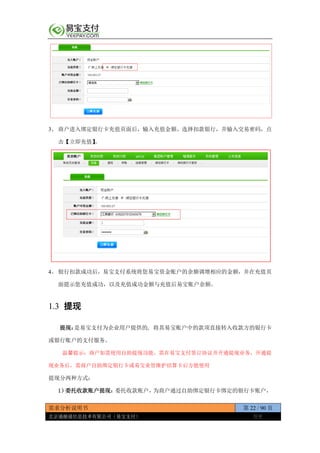 需求分析说明书 第 22 / 90 页
北京通融通信息技术有限公司（易宝支付） 保密
3、 商户进入绑定银行卡充值页面后，输入充值金额、选择扣款银行，并输入交易密码，点
击【立即充值】。
4、 银行扣款成功后，易宝支付系统将您易宝资金账户的余额调增相应的金额，并在充值页
面提示您充值成功，以及充值成功金额与充值后易宝账户余额。
1.3 提现
提现：是易宝支付为企业用户提供的, 将其易宝账户中的款项直接转入收款方的银行卡
或银行账户的支付服务。
温馨提示：商户如需使用自助提现功能，需在易宝支付签订协议并开通提现业务，开通提
现业务后，需商户自助绑定银行卡或易宝业管维护结算卡后方能使用
提现分两种方式：
1）委托收款账户提现：委托收款账户，为商户通过自助绑定银行卡绑定的银行卡账户，
 
