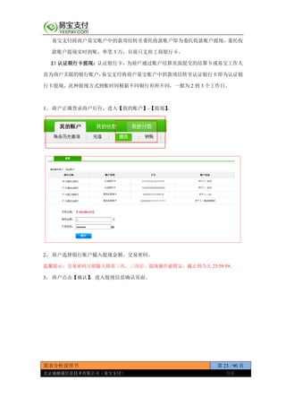 需求分析说明书 第 23 / 90 页
北京通融通信息技术有限公司（易宝支付） 保密
易宝支付将商户易宝账户中的款项结转至委托收款账户即为委托收款账户提现，委托收
款账户提现实时到账，单笔 5 万，目前只支持工商银行卡。
2）认证银行卡提现：认证银行卡，为商户通过账户结算页面提交的结算卡或易宝工作人
员为商户关联的银行账户，易宝支付将商户易宝账户中的款项结转至认证银行卡即为认证银
行卡提现，此种提现方式到账时间根据不同银行有所不同，一般为 2 到 3 个工作日。
1、 商户正确登录商户后台，进入【我的账户】-【提现】。
2、 商户选择银行账户输入提现金额、交易密码。
温馨提示：交易密码只能输入错误三次，三次后，提现操作被锁定，截止到当天 23:59:59。
3、 商户点击【确认】，进入提现信息确认页面。
 