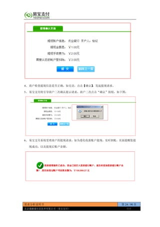 需求分析说明书 第 24 / 90 页
北京通融通信息技术有限公司（易宝支付） 保密
4、 商户检查提现信息是否正确，如无误，点击【确认】，发起提现请求。
5、 易宝支付将引导商户二次确认提示请求，商户二次点击“确认”按钮，如下图：
6、 易宝支付系统受理商户的提现请求，如为委托收款账户提现，实时到账，页面提醒您提
现成功，以及提现后账户余额。
 