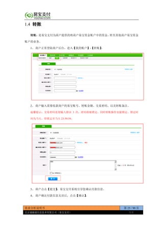 需求分析说明书 第 25 / 90 页
北京通融通信息技术有限公司（易宝支付） 保密
1.4 转账
转账：是易宝支付为商户提供的将商户易宝资金账户中的资金，转至其他商户易宝资金
账户的业务。
1、 商户正常登陆商户后台，进入【我的账户】-【转账】。
2、 商户输入需要收款商户的易宝账号，转账金额、交易密码、以及转账备注。
温馨提示：交易密码连续输入错误 3 次，密码将被锁定，同时转账操作也被锁定，锁定时
间为当天，即锁定至当天 23:59:59。
3、 商户点击【提交】，易宝支付系统引导您确认付款信息。
4、 商户确认付款信息无误后，点击【确认】。
 