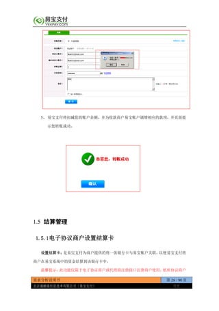 需求分析说明书 第 26 / 90 页
北京通融通信息技术有限公司（易宝支付） 保密
5、 易宝支付将扣减您的账户余额，并为收款商户易宝账户调增相应的款项，并页面提
示您转账成功。
1.5 结算管理
1.5.1电子协议商户设置结算卡
设置结算卡：是易宝支付为商户提供的将一张银行卡与易宝账户关联，以便易宝支付将
商户在易宝系统中的资金结算到该银行卡中。
温馨提示：此功能仅限于电子协议商户或代理商注册接口注册商户使用。纸质协议商户
 