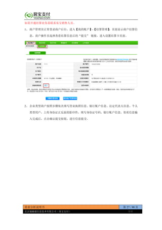 需求分析说明书 第 27 / 90 页
北京通融通信息技术有限公司（易宝支付） 保密
如需开通结算业务需联系易宝销售人员。
1、 商户管理员正常登录商户后台，进入【我的账户】-【结算管理】，页面显示商户结算信
息，商户操作员选择查看结算信息后的“提交” 链接，进入设置结算卡页面。
2、 企业类型商户按照步骤依次填写营业执照信息、银行账户信息、法定代表人信息。个人
类型用户，上传身份证正反面的影印件，填写身份证号码、银行账户信息。资质信息输
入完成后，点击确认提交按钮，进行信息提交。
 
