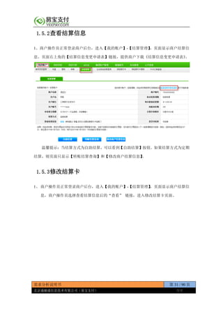 需求分析说明书 第 31 / 90 页
北京通融通信息技术有限公司（易宝支付） 保密
1.5.2查看结算信息
1、商户操作员正常登录商户后台，进入【我的账户】-【结算管理】，页面显示商户结算信
息。页面右上角的【结算信息变更申请表】链接，提供商户下载《结算信息变更申请表》。
温馨提示：当结算方式为自助结算，可以看到【自助结算】按钮。如果结算方式为定期
结算，则页面只显示【转账结算查询】和【修改商户结算信息】。
1.5.3修改结算卡
1、 商户操作员正常登录商户后台，进入【我的账户】-【结算管理】，页面显示商户结算信
息，商户操作员选择查看结算信息后的“查看” 链接，进入修改结算卡页面。
 