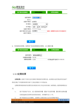 需求分析说明书 第 34 / 90 页
北京通融通信息技术有限公司（易宝支付） 保密
4、 变更最低结算额：按照商户需求设置最低结算额，点击【提交】。
1.5.5定期结算
定期结算：是商户在易宝支付系统中预设相关结算信息，由系统自动在预定时间为商户
将易宝账户中的款项结转至商户已设定的银行卡中的业务。
定期结算预设的相关结算信息以纸质合同上约定内容为准，如需修改，提供两种修改方
式：
1、 商户登录商户后台，进入【系统管理】-【商户信息管理】-【结算信息修改】，
自助发起相关结算信息的变更请求，具体操作见 3.3 节。
2、 商户联系易宝支付销售，由销售人员联系易宝支付业管维护修改。
 