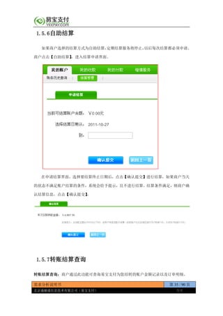 需求分析说明书 第 35 / 90 页
北京通融通信息技术有限公司（易宝支付） 保密
1.5.6自助结算
如果商户选择的结算方式为自助结算，定期结算服务将停止，以后每次结算都必须申请。
商户点击【自助结算】，进入结算申请界面。
在申请结算界面，选择要结算终止日期后，点击【确认提交】进行结算，如果商户当天
的状态不满足账户结算的条件，系统会给予提示，且不进行结算。结算条件满足，则商户确
认结算信息，点击【确认提交】。
1.5.7转账结算查询
转账结算查询：商户通过此功能可查询易宝支付为您结转的账户金额记录以及订单明细。
 