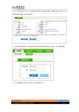 需求分析说明书 第 36 / 90 页
北京通融通信息技术有限公司（易宝支付） 保密
1、商户正常登录商户后台，进入【我的账户】-【结算管理】，在结算信息显示界面，点击
【转账结算查询】，进入查询界面。
2、 进入结算查询页面后，选择需要查询的结算转账信息的起止日期后，点击【查询】。
3、 点击【查询】，屏幕下方将显示所查询结算记录。
 