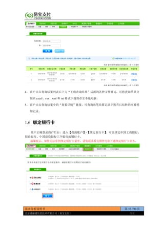 需求分析说明书 第 37 / 90 页
北京通融通信息技术有限公司（易宝支付） 保密
4、 商户点击查询结果列表右上方“下载查询结果”后面的各种文件格式，可将查询结果分
别以 excel、cvs、xml 和 txt 格式下载保存至本地电脑。
5、 商户点击查询结果中的“查看详情”链接，可查询该笔结算记录下所有已结转的交易明
细记录。
1.6 绑定银行卡
商户正确登录商户后台，进入【我的账户】-【绑定银行卡】。可以绑定中国工商银行、
招商银行、中国建设银行三个银行的银行卡。
温馨提示：如您无法看到绑定银行卡菜单，请您联系易宝销售为您开通绑定银行卡业务。
 